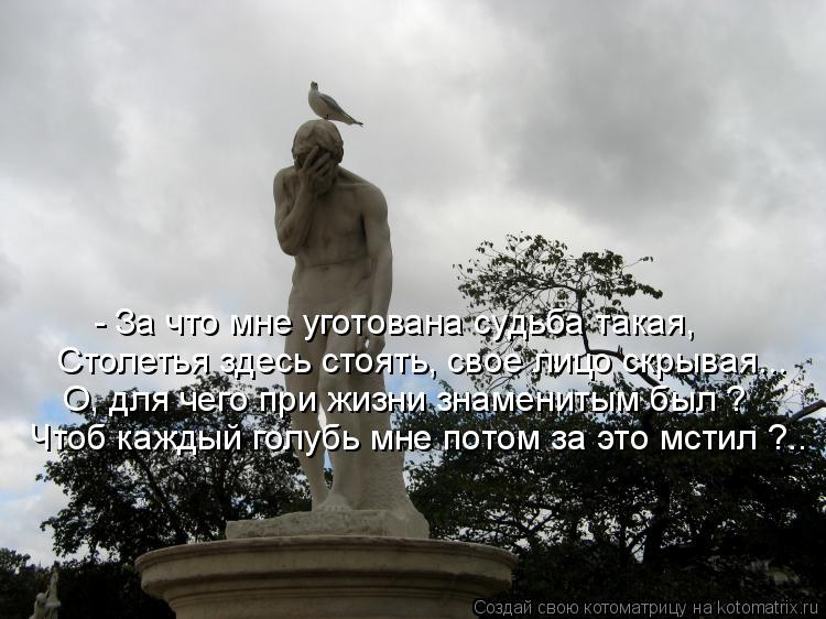 Столетья здесь стоять, свое лицо скрывая... Чтоб каждый голубь мне потом за это мстил ?.. - За что мн... Котоматрица: Столетья здесь стоять, свое лицо скрывая... Чтоб каждый голубь мне потом за это мстил ?.. - За что мне уготована судьба такая, О, для чего при жи