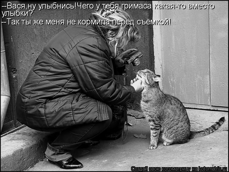 --Вася,ну улыбнись!Чего у тебя гримаса какая-то вместо улыбки? --Так ты же меня не кормила перед съём... Котоматрица: --Вася,ну улыбнись!Чего у тебя гримаса какая-то вместо улыбки? --Так ты же меня не кормила перед съёмкой!