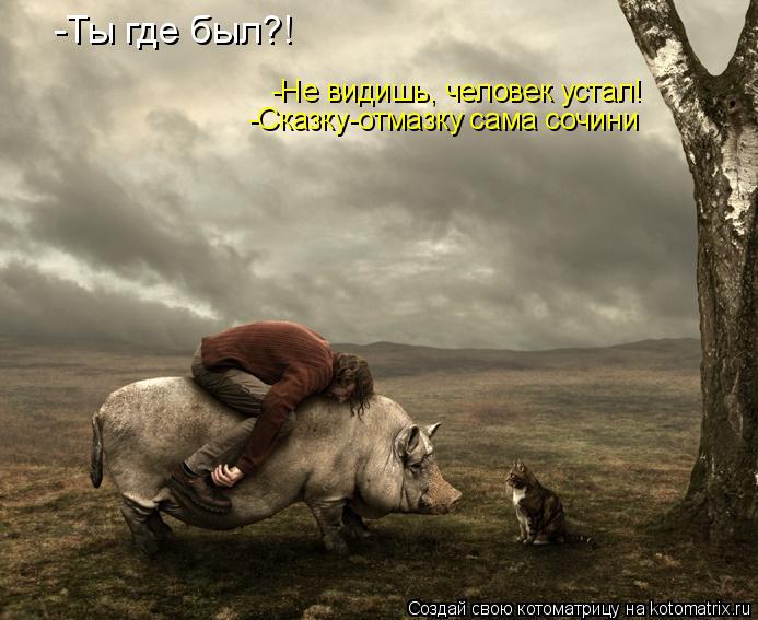 -Ты где был?! -Сказку-отмазку сама сочини -Не видишь, человек устал!... Котоматрица: -Ты где был?! -Сказку-отмазку сама сочини -Не видишь, человек устал!