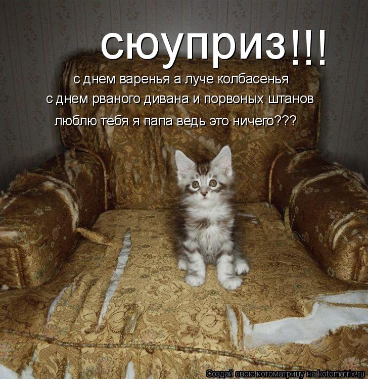 Котоматрица: сюуприз  с днем варенья а луче колбасенья с днем рваного дивана и порвоных штанов люблю тебя я папа ведь это ничего??? !!!