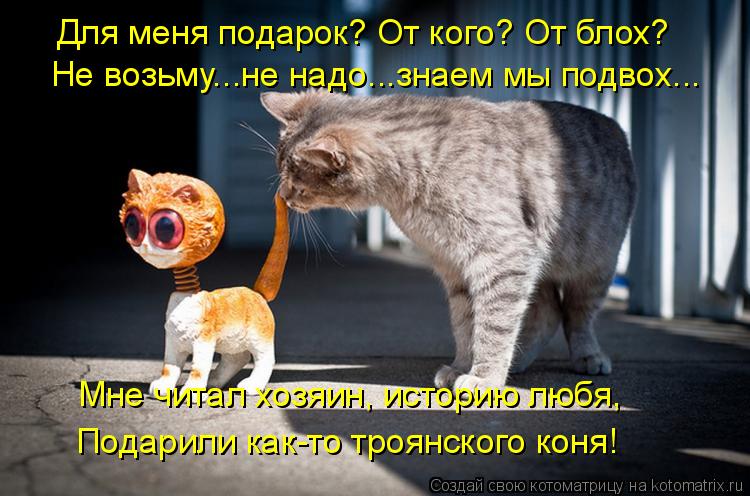 Для меня подарок? От кого? От блох? Не возьму...не надо...знаем мы подвох... Мне читал хозяин, истори... Котоматрица: Для меня подарок? От кого? От блох? Не возьму...не надо...знаем мы подвох... Мне читал хозяин, историю любя, Подарили как-то троянского коня!
