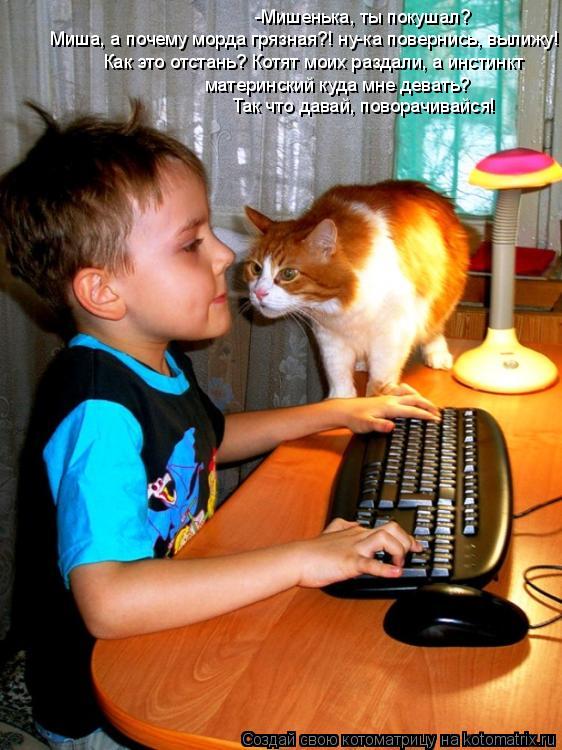 -Мишенька, ты покушал? Миша, а почему морда грязная?! ну-ка повернись, вылижу! Как это отстань? Котя... Котоматрица: -Мишенька, ты покушал? Миша, а почему морда грязная?! ну-ка повернись, вылижу! Как это отстань? Котят моих раздали, а инстинкт материнский куд