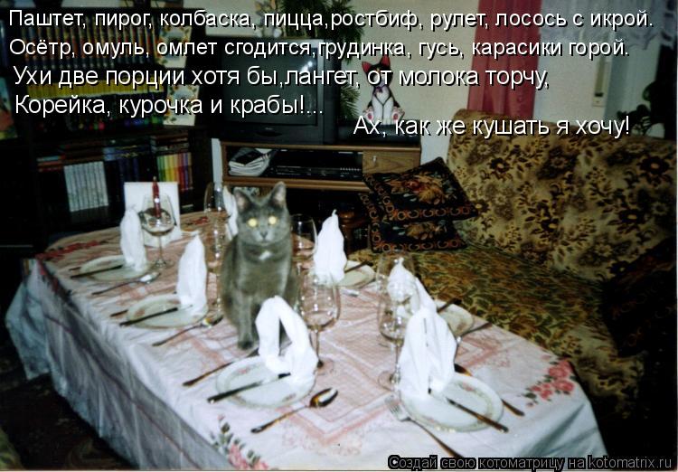 Котоматрица: Паштет, пирог, колбаска, пицца,ростбиф, рулет, лосось с икрой. Осётр, омуль, омлет сгодится,грудинка, гусь, карасики горой. Ухи две порции хотя