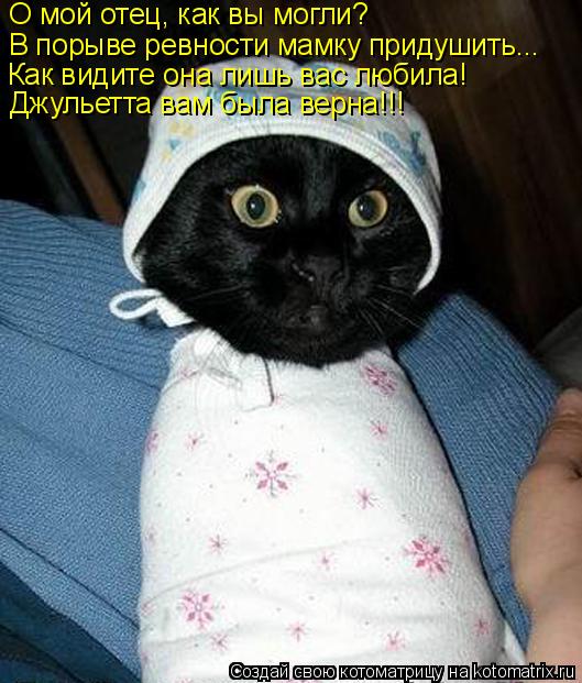 О мой отец, как вы могли? В порыве ревности мамку придушить... Как видите она лишь вас любила! Джулье... Котоматрица: О мой отец, как вы могли? В порыве ревности мамку придушить... Как видите она лишь вас любила! Джульетта вам была верна!!!