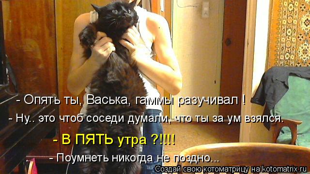 Котоматрица: - Опять ты, Васька, гаммы разучивал ! - Ну.. это чтоб соседи думали, что ты за ум взялся. - В ПЯТЬ утра ?!!!! - Поумнеть никогда не поздно...