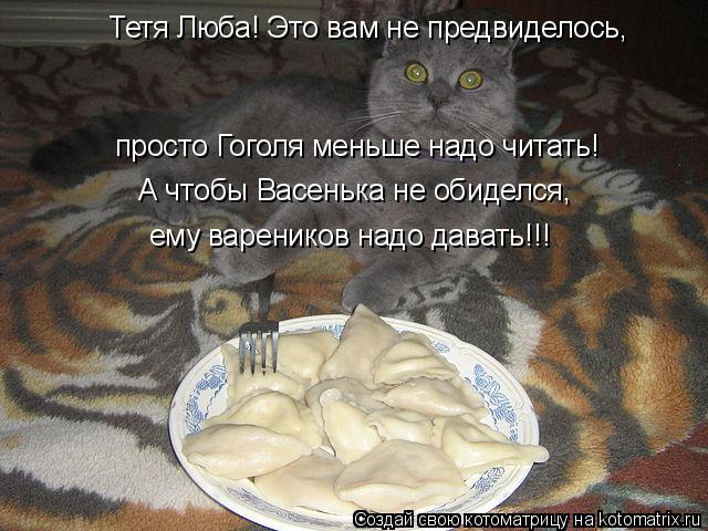 Тетя Люба! Это вам не предвиделось, просто Гоголя меньше надо читать! А чтобы Васенька не обиделся, е... Котоматрица: Тетя Люба! Это вам не предвиделось, просто Гоголя меньше надо читать! А чтобы Васенька не обиделся, ему вареников надо давать!!!
