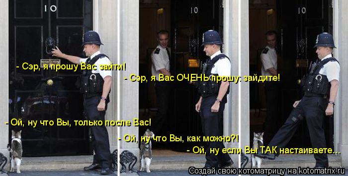 - Сэр, я прошу Вас зайти! - Ой, ну что Вы, только после Вас! - Сэр, я Вас ОЧЕНЬ прошу: зайдите! - Ой,... Котоматрица: - Сэр, я прошу Вас зайти! - Ой, ну что Вы, только после Вас! - Сэр, я Вас ОЧЕНЬ прошу: зайдите! - Ой, ну что Вы, как можно?! - Ой, ну если Вы ТАК наст