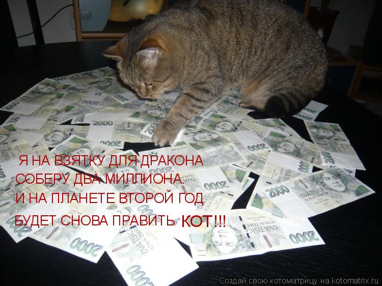 Я НА ВЗЯТКУ ДЛЯ ДРАКОНА СОБЕРУ ДВА МИЛЛИОНА. И НА ПЛАНЕТЕ ВТОРОЙ ГОД БУДЕТ СНОВА ПРАВИТЬ КОТ!!!... Котоматрица: Я НА ВЗЯТКУ ДЛЯ ДРАКОНА СОБЕРУ ДВА МИЛЛИОНА. И НА ПЛАНЕТЕ ВТОРОЙ ГОД БУДЕТ СНОВА ПРАВИТЬ КОТ!!!