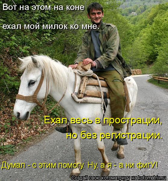 Вот на этом на коне Думал - с этим помогу. Ну, а я - а ни фигУ! Ехал весь в прострации, но без регист... Котоматрица: Вот на этом на коне Думал - с этим помогу. Ну, а я - а ни фигУ! Ехал весь в прострации, но без регистрации. ехал мой милок ко мне.