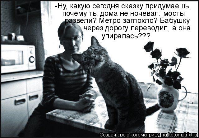 -Ну, какую сегодня сказку придумаешь, почему ты дома не ночевал: мосты развели? Метро заглохло? Бабуш... Котоматрица: -Ну, какую сегодня сказку придумаешь, почему ты дома не ночевал: мосты развели? Метро заглохло? Бабушку через дорогу переводил, а она упирала
