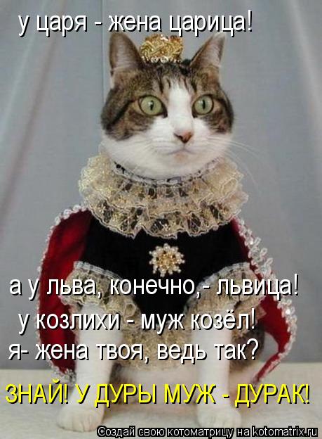 у царя - жена царица! а у льва, конечно,- львица! у козлихи - муж козёл! я- жена твоя, ведь так? ЗНАЙ... Котоматрица: у царя - жена царица! а у льва, конечно,- львица! у козлихи - муж козёл! я- жена твоя, ведь так? ЗНАЙ! У ДУРЫ МУЖ - ДУРАК!
