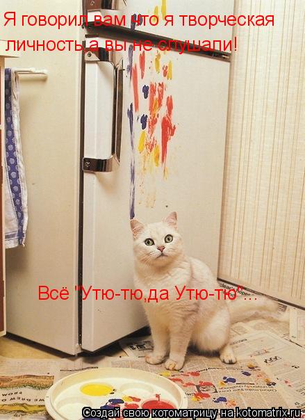 Я говорил вам что я творческая личность,а вы не слушали! Всё "Утю-тю,да Утю-тю"...... Котоматрица: Я говорил вам что я творческая личность,а вы не слушали! Всё "Утю-тю,да Утю-тю"...