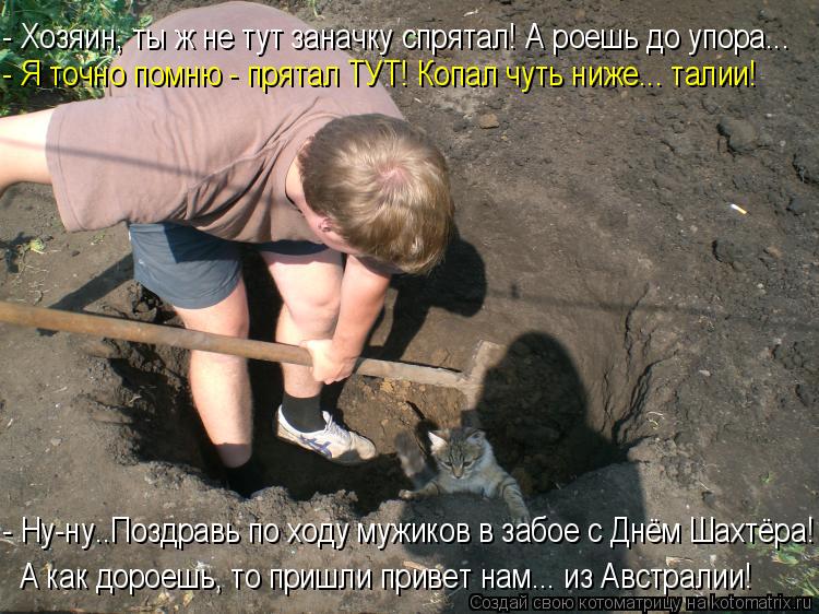 - Хозяин, ты ж не тут заначку спрятал! А роешь до упора... - Я точно помню - прятал ТУТ! Копал чуть н... Котоматрица: - Хозяин, ты ж не тут заначку спрятал! А роешь до упора... - Я точно помню - прятал ТУТ! Копал чуть ниже... талии! - Ну-ну..Поздравь по ходу мужиков в