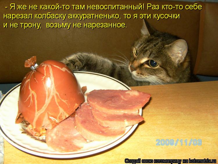 Котоматрица: - Я же не какой-то там невоспитанный! Раз кто-то себе нарезал колбаску аккуратненько, то я эти кусочки и не трону,  возьму не нарезанное.