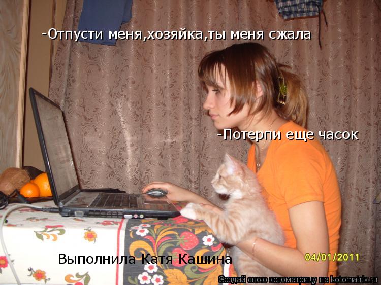 -Отпусти меня,хозяйка,ты меня сжала -Потерпи еще часок Выполнила Катя Кашина... Котоматрица: -Отпусти меня,хозяйка,ты меня сжала -Потерпи еще часок Выполнила Катя Кашина
