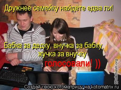 Дружнее семейку найдёте едва ли! «Бабка за дедку, внучка за бабку, жучка за внучку голосовали! ))... Котоматрица: Дружнее семейку найдёте едва ли! «Бабка за дедку, внучка за бабку, жучка за внучку голосовали! ))