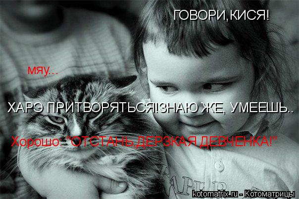 ГОВОРИ,КИСЯ! мяу... ХАРЭ ПРИТВОРЯТЬСЯ!ЗНАЮ ЖЕ, УМЕЕШЬ.. Хорошо: "ОТСТАНЬ,ДЕРЗКАЯ ДЕВЧЕНКА!"... Котоматрица: ГОВОРИ,КИСЯ! мяу... ХАРЭ ПРИТВОРЯТЬСЯ!ЗНАЮ ЖЕ, УМЕЕШЬ.. Хорошо: "ОТСТАНЬ,ДЕРЗКАЯ ДЕВЧЕНКА!"