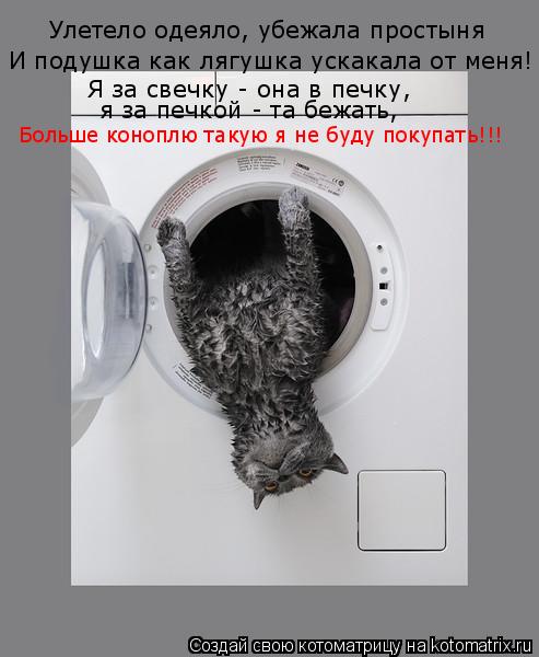 Улетело одеяло, убежала простыня И подушка как лягушка ускакала от меня! Я за свечку - она в печку, я... Котоматрица: Улетело одеяло, убежала простыня И подушка как лягушка ускакала от меня! Я за свечку - она в печку, я за печкой - та бежать, Больше коноплю так