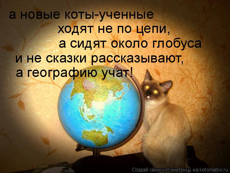 Котоматрица: а новые коты-ученные а сидят около глобуса и не сказки рассказывают, ходят не по цепи, а географию учат!