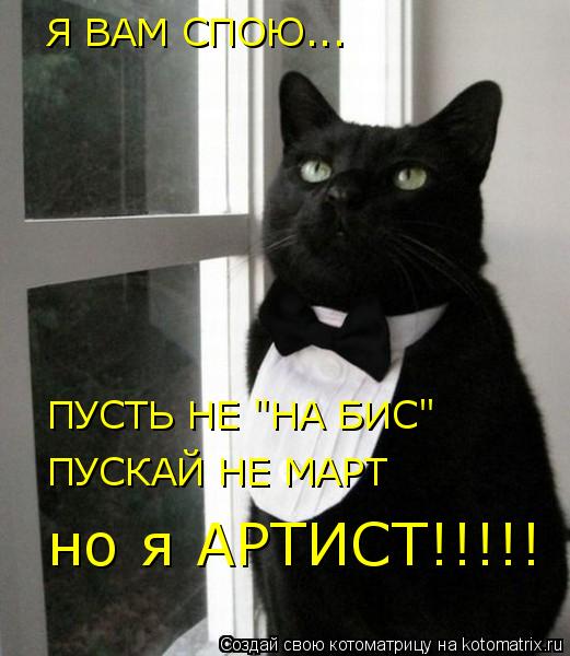 Котоматрица: Я ВАМ СПОЮ... Я ВАМ СПОЮ... ПУСТЬ НЕ "НА БИС" ПУСКАЙ НЕ МАРТ но я АРТИСТ!!!!!