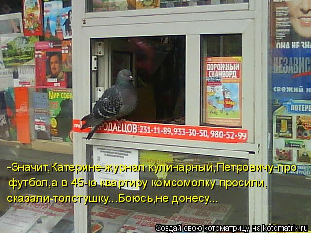 -Значит,Катерине-журнал кулинарный,Петровичу-про футбол,а в 45-ю квартиру комсомолку просили, сказал... Котоматрица: -Значит,Катерине-журнал кулинарный,Петровичу-про футбол,а в 45-ю квартиру комсомолку просили, сказали-толстушку...Боюсь,не донесу...