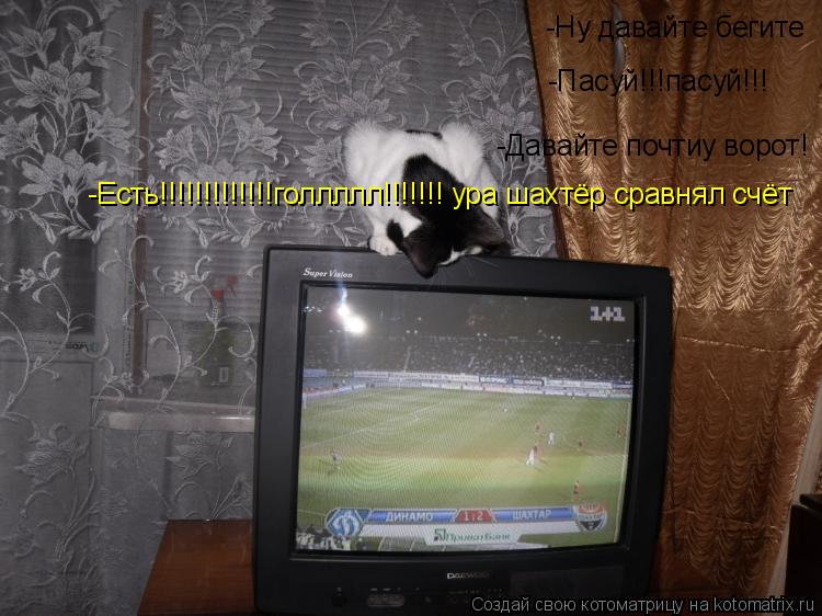 -Ну давайте бегите -Пасуй!!!пасуй!!! -Давайте почтиу ворот! -Есть!!!!!!!!!!!!!голлллл!!!!!!! ура шахт... Котоматрица: -Ну давайте бегите -Пасуй!!!пасуй!!! -Давайте почтиу ворот! -Есть!!!!!!!!!!!!!голлллл!!!!!!! ура шахтёр сравнял счёт