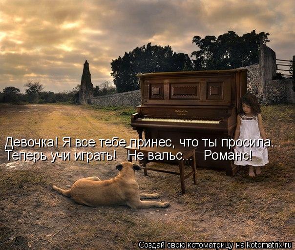 Девочка! Я все тебе принес, что ты просила... Теперь учи играть! Не вальс... Романс!... Котоматрица: Девочка! Я все тебе принес, что ты просила... Теперь учи играть! Не вальс... Романс!