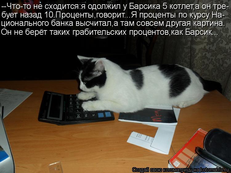 --Что-то не сходится:я одолжил у Барсика 5 котлет,а он тре- бует назад 10.Проценты,говорит...Я процен... Котоматрица: --Что-то не сходится:я одолжил у Барсика 5 котлет,а он тре- бует назад 10.Проценты,говорит...Я проценты по курсу На- ционального банка высчитал,а