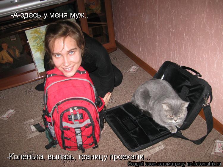 -А здесь у меня муж.. -Коленька, вылазь, границу проехали...... Котоматрица: -А здесь у меня муж.. -Коленька, вылазь, границу проехали...