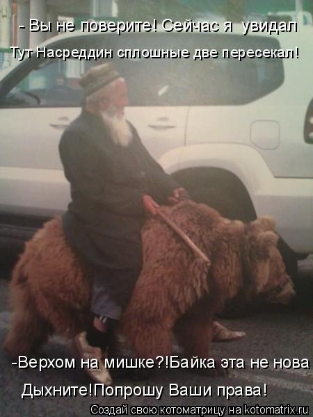 - Вы не поверите! Сейчас я увидал Тут Насреддин сплошные две пересекал! -Верхом на мишке?!Байка эта... Котоматрица: - Вы не поверите! Сейчас я увидал Тут Насреддин сплошные две пересекал! -Верхом на мишке?!Байка эта не нова Дыхните!Попрошу Ваши права!