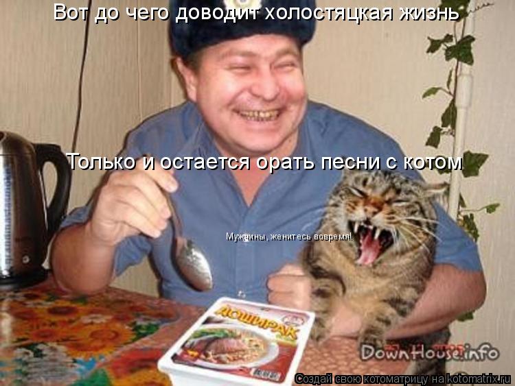 Котоматрица: Вот до чего доводит холостяцкая жизнь Только и остается орать песни с котом Мужчины, женитесь вовремя!