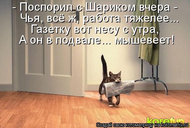 - Поспорил с Шариком вчера - Чья, всё ж, работа тяжелее... Газетку вот несу с утра, А он в подвале..... Котоматрица: - Поспорил с Шариком вчера - Чья, всё ж, работа тяжелее... Газетку вот несу с утра, А он в подвале... мышевеет!