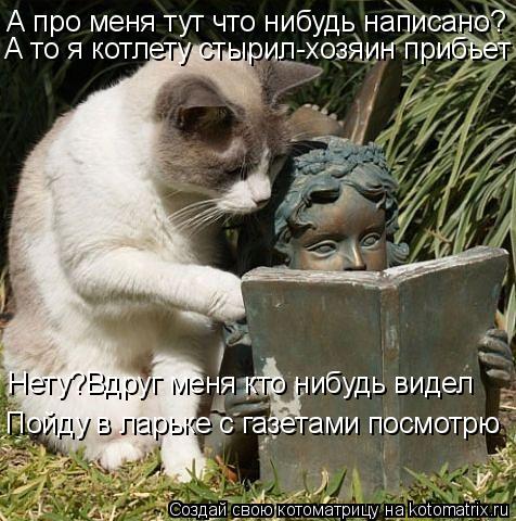 А про меня тут что нибудь написано? А то я котлету стырил-хозяин прибьет Нету?Вдруг меня кто нибудь в... Котоматрица: А про меня тут что нибудь написано? А то я котлету стырил-хозяин прибьет Нету?Вдруг меня кто нибудь видел Пойду в ларьке с газетами посмотрю