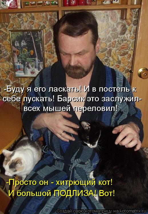 -Буду я его ласкать! И в постель к всех мышей переловил! себе пускать! Барсик это заслужил- -Просто ... Котоматрица: -Буду я его ласкать! И в постель к всех мышей переловил! себе пускать! Барсик это заслужил- -Просто он - хитрющий кот! И большой ПОДЛИЗА! Вот!