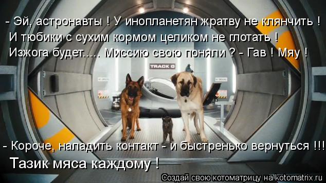 - Эй, астронавты ! У инопланетян жратву не клянчить ! И тюбики с сухим кормом целиком не глотать ! Из... Котоматрица: - Эй, астронавты ! У инопланетян жратву не клянчить ! И тюбики с сухим кормом целиком не глотать ! Изжога будет..... Миссию свою поняли ? - Гав ! Мя