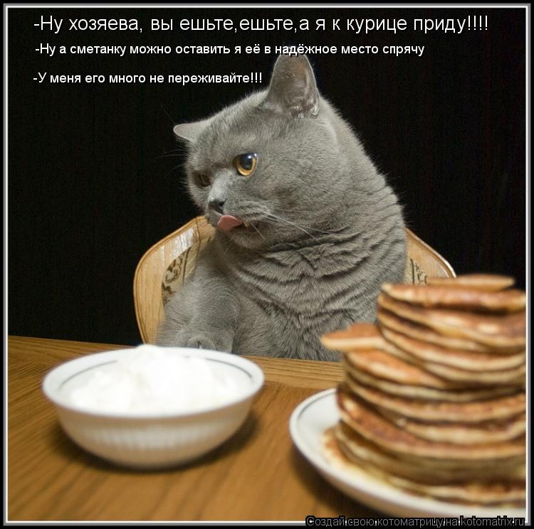 -Ну хозяева, вы ешьте,ешьте,а я к курице приду!!!! -Ну а сметанку можно оставить я её в надёжное мест... Котоматрица: -Ну хозяева, вы ешьте,ешьте,а я к курице приду!!!! -Ну а сметанку можно оставить я её в надёжное место спрячу -У меня его много не переживайте!!!