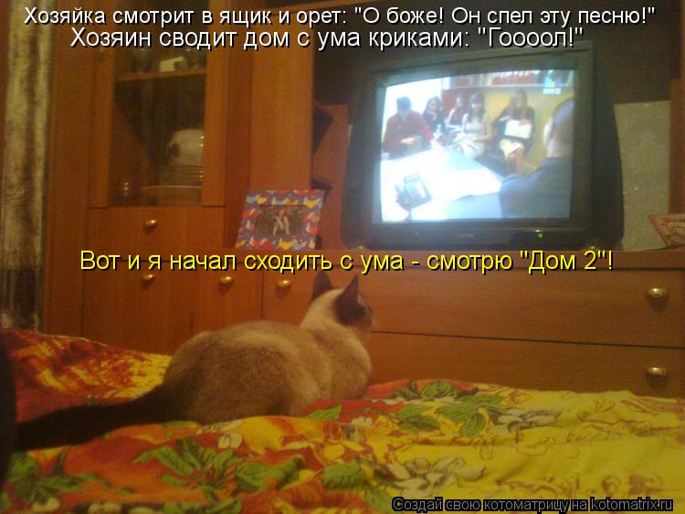 Хозяйка смотрит в ящик и орет: "О боже! Он спел эту песню!" Хозяин сводит дом с ума криками: "Гоооол... Котоматрица: Хозяйка смотрит в ящик и орет: "О боже! Он спел эту песню!" Хозяин сводит дом с ума криками: "Гоооол!" Вот и я начал сходить с ума - смотрю "Дом 2"!