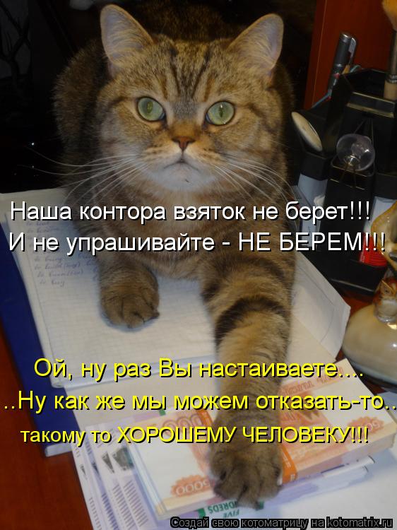 Наша контора взяток не берет!!! И не упрашивайте - НЕ БЕРЕМ!!! Ой, ну раз Вы настаиваете.... такому т... Котоматрица: Наша контора взяток не берет!!! И не упрашивайте - НЕ БЕРЕМ!!! Ой, ну раз Вы настаиваете.... такому то ХОРОШЕМУ ЧЕЛОВЕКУ!!! ..Ну как же мы можем отк