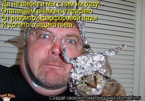 Да не викинги мы с ним ни разу! - Отвлекаем вниманье красиво От разбитой фарфоровой вазы И допитого я... Котоматрица: Да не викинги мы с ним ни разу! - Отвлекаем вниманье красиво От разбитой фарфоровой вазы И допитого ящика пива...