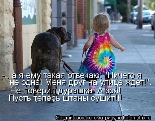 -.. а я ему такая отвечаю: "Ничего я не одна! Меня друг на улице ждет!". Не поверил дурашка. А зря! ... Котоматрица: -.. а я ему такая отвечаю: "Ничего я не одна! Меня друг на улице ждет!". Не поверил дурашка. А зря! Пусть теперь штаны сушит!!!