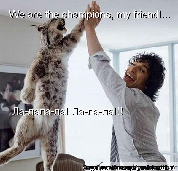 We are the champions, my friend!... Ла-лала-ла! Ла-ла-ла!!!... Котоматрица: We are the champions, my friend!... Ла-лала-ла! Ла-ла-ла!!!