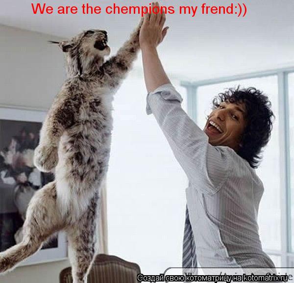 We are the chempions my frend:))... Котоматрица: We are the chempions my frend:))
