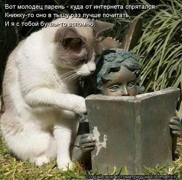 Котоматрица: Вот молодец парень - куда от интернета спрятался. Книжку-то оно в тыщу раз лучше почитать. И я с тобой буквы-то вспомню.