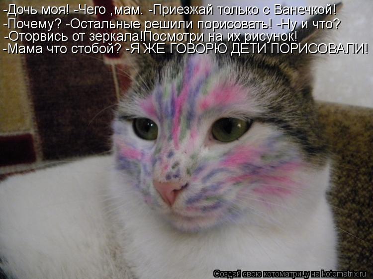 -Дочь моя! -Дочь моя! -Чего ,мам. -Приезжай только с Ванечкой! -Почему? -Остальные решили порисоват... Котоматрица: -Дочь моя! -Дочь моя! -Чего ,мам. -Приезжай только с Ванечкой! -Почему? -Остальные решили порисовать! -Ну и что? -Оторвись от зеркала!Посмотри на