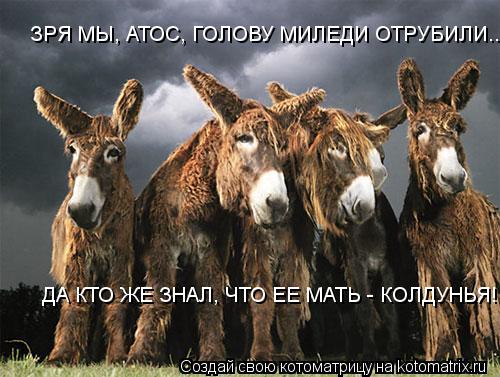 ДА КТО ЖЕ ЗНАЛ, ЧТО ЕЕ МАТЬ - КОЛДУНЬЯ! ЗРЯ МЫ, АТОС, ГОЛОВУ МИЛЕДИ ОТРУБИЛИ......... Котоматрица: ДА КТО ЖЕ ЗНАЛ, ЧТО ЕЕ МАТЬ - КОЛДУНЬЯ! ЗРЯ МЫ, АТОС, ГОЛОВУ МИЛЕДИ ОТРУБИЛИ......