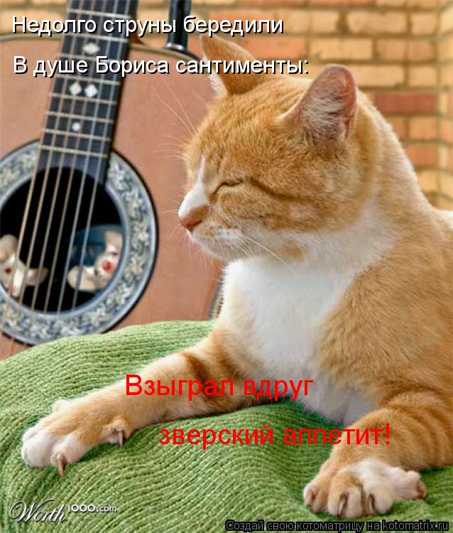 Недолго струны бередили В душе Бориса сантименты: Взыграл вдруг зверский аппетит!... Котоматрица: Недолго струны бередили В душе Бориса сантименты: Взыграл вдруг зверский аппетит!