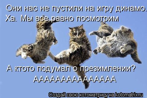 Они нас не пустили на игру динамо. Ха. Мы все равно посмотрим А ктото подумал о презимлении? АААААААА... Котоматрица: Они нас не пустили на игру динамо. Ха. Мы все равно посмотрим А ктото подумал о презимлении? ААААААААААААААА