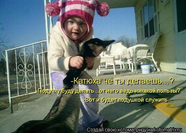 -Катюха че ты делаешь...? -Подучку буду делать...от него ведь никакой пользы? -Вот и будет подушкой с... Котоматрица: -Катюха че ты делаешь...? -Подучку буду делать...от него ведь никакой пользы? -Вот и будет подушкой служить...