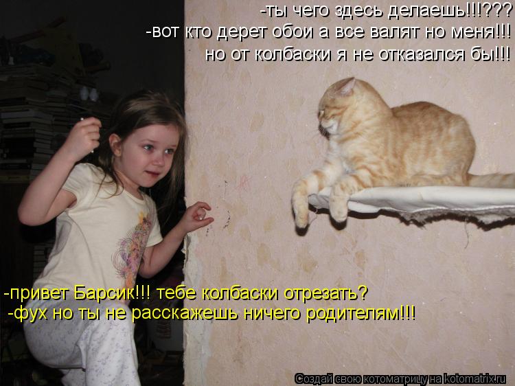 -ты чего здесь делаешь!!!??? -привет Барсик!!! тебе колбаски отрезать? -вот кто дерет обои а все валя... Котоматрица: -ты чего здесь делаешь!!!??? -привет Барсик!!! тебе колбаски отрезать? -вот кто дерет обои а все валят но меня!!! но от колбаски я не отказался бы!!!