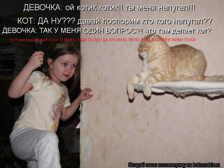 ДЕВОЧКА: ой котик котик!! ты меня напугал!!! КОТ: ДА НУ??? давай поспорим кто кого напугал?? ДЕВОЧКА:... Котоматрица: ДЕВОЧКА: ой котик котик!! ты меня напугал!!! КОТ: ДА НУ??? давай поспорим кто кого напугал?? ДЕВОЧКА: ТАК У МЕНЯ ОДИН ВОПРОС?! что там делает кот? К